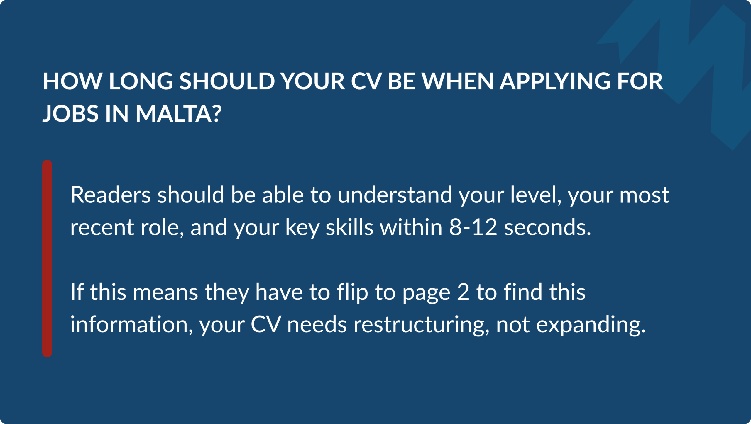 Readers should be able to understand your level, your most recent role, and your key skills within 8-12 seconds. If this means they have to flip to page two to find this information, your CV needs restructuring, not expanding.